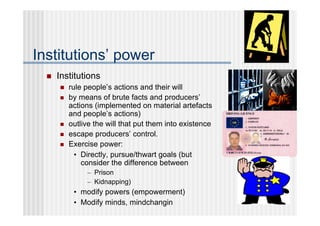Institutions’ power
     Institutions
         rule people’s actions and their will
         by means of brute facts and producers’
          actions (implemented on material artefacts
          and people’s actions)
         outlive the will that put them into existence
         escape producers’ control.
         Exercise power:
            • Directly, pursue/thwart goals (but
              consider the difference between
               – Prison
               – Kidnapping)
           • modify powers (empowerment)
           • Modify minds, mindchangin
 