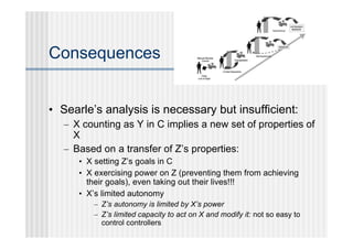 Consequences


• Searle’s analysis is necessary but insufficient:
   – X counting as Y in C implies a new set of properties of
     X
   – Based on a transfer of Z’s properties:
      • X setting Z’s goals in C
      • X exercising power on Z (preventing them from achieving
        their goals), even taking out their lives!!!
      • X’s limited autonomy
         – Z’s autonomy is limited by X’s power
         – Z’s limited capacity to act on X and modify it: not so easy to
           control controllers
 