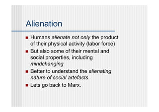Alienation
   Humans alienate not only the product
    of their physical activity (labor force)
   But also some of their mental and
    social properties, including
    mindchanging
   Better to understand the alienating
    nature of social artefacts.
   Lets go back to Marx.
 
