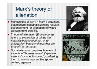 Marx’s theory of
        alienation
   Manuscripts of 1844 = Marx's argument
    that modern industrial societies result in
    estrangement (or alienation) of wage-
    workers from own life.
   Theory of alienation (Entfremdung),
    refers to separation of things that
    naturally belong together, or to
    antagonism between things that are
    properly in harmony.
   Social alienation deprives humans of
    aspects of "human nature" ('species-
    essence' or 'species-being’, conferring
    them to non-human entities (power,
    control, agency)
 