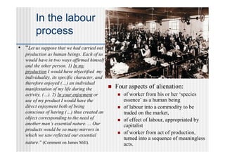 In the labour
        process
• “Let us suppose that we had carried out
   production as human beings. Each of us
   would have in two ways affirmed himself
   and the other person. 1) In my
   production I would have objectified my
   individuality, its specific character, and
   therefore enjoyed (…) an individual
   manifestation of my life during the           Four aspects of alienation:
   activity, (…). 2) In your enjoyment or            of worker from his or her ‘species
   use of my product I would have the                 essence’ as a human being
   direct enjoyment both of being                    of labour into a commodity to be
   conscious of having (…) thus created an            traded on the market,
   object corresponding to the need of               of effect of labour, appropriated by
   another man’s essential nature. ... Our            capitalist
   products would be so many mirrors in
   which we saw reflected our essential
                                                     of worker from act of production,
                                                      turned into a sequence of meaningless
   nature." (Comment on James Mill).                  acts.
 