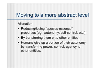 Moving to a more abstract level
Alienation
• Reducing/losing “species-essence”
  properties (eg., autonomy, self-control, etc.)
• By transferring them onto other entities
• Humans give up a portion of their autonomy
  by transferring power, control, agency to
  other entities.
 