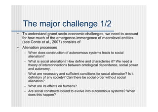 The major challenge 1/2
• To understand grand socio-economic challenges, we need to account
  for how much of the emergence-immergence of macrolevel entities
  (see Conte et al., 2007) consists of
• Alienation processes
   – When does construction of autonomous systems leads to social
     alienation?
   – What is social alienation? How define and characterise it? We need a
     theory of interconnections between ontological dependence, social power
     and autonomy.
   – What are necessary and sufficient conditions for social alienation? Is it
     definitory of any society? Can there be social order without social
     alienation?
   – What are its effects on humans?
   – Are social constructs bound to evolve into autonomous systems? When
     does this happen?
 