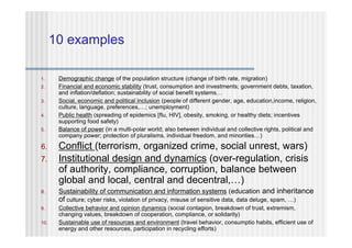 10 examples

1.     Demographic change of the population structure (change of birth rate, migration)
2.     Financial and economic stability (trust, consumption and investments; government debts, taxation,
       and inflation/deflation; sustainability of social benefit systems…
3.     Social, economic and political inclusion (people of different gender, age, education,income, religion,
       culture, language, preferences,…; unemployment)
4.     Public health (spreading of epidemics [flu, HIV], obesity, smoking, or healthy diets; incentives
       supporting food safety)
5.     Balance of power (in a multi-polar world; also between individual and collective rights, political and
       company power; protection of pluralisms, individual freedom, and minorities…)
6.     Conflict (terrorism, organized crime, social unrest, wars)
7.     Institutional design and dynamics (over-regulation, crisis
       of authority, compliance, corruption, balance between
       global and local, central and decentral,…)
8.     Sustainability of communication and information systems (education and inheritance
       of culture; cyber risks, violation of privacy, misuse of sensitive data, data deluge, spam, …)
9.     Collective behavior and opinion dynamics (social contagion, breakdown of trust, extremism,
       changing values, breakdown of cooperation, compliance, or solidarity)
10.    Sustainable use of resources and environment (travel behavior, consumptio habits, efficient use of
       energy and other resources, participation in recycling efforts)
 