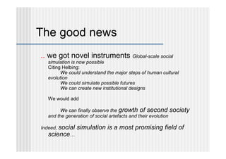 The good news
.. we got novel instruments Global-scale social
  simulation is now possible
  Citing Helbing:
        We could understand the major steps of human cultural
  evolution
        We could simulate possible futures
        We can create new institutional designs

  We would add

        We can finally observe the growth of second society
  and the generation of social artefacts and their evolution

Indeed, social   simulation is a most promising field of
   science…
 