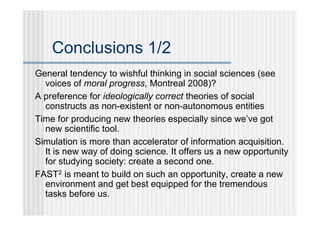 Conclusions 1/2
General tendency to wishful thinking in social sciences (see
  voices of moral progress, Montreal 2008)?
A preference for ideologically correct theories of social
  constructs as non-existent or non-autonomous entities
Time for producing new theories especially since we’ve got
  new scientific tool.
Simulation is more than accelerator of information acquisition.
  It is new way of doing science. It offers us a new opportunity
  for studying society: create a second one.
FAST2 is meant to build on such an opportunity, create a new
  environment and get best equipped for the tremendous
  tasks before us.
 