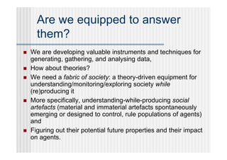 Are we equipped to answer
      them?
   We are developing valuable instruments and techniques for
    generating, gathering, and analysing data,
   How about theories?
   We need a fabric of society: a theory-driven equipment for
    understanding/monitoring/exploring society while
    (re)producing it
   More specifically, understanding-while-producing social
    artefacts (material and immaterial artefacts spontaneously
    emerging or designed to control, rule populations of agents)
    and
   Figuring out their potential future properties and their impact
    on agents.
 