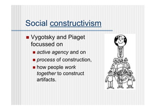 Social constructivism
   Vygotsky and Piaget
    focussed on
     active agency and on
     process of construction,
     how people work
      together to construct
      artifacts.
 