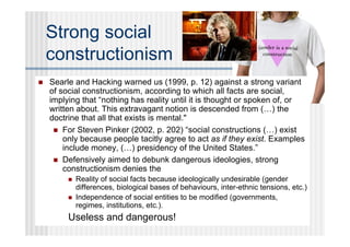 Strong social
    constructionism
   Searle and Hacking warned us (1999, p. 12) against a strong variant
    of social constructionism, according to which all facts are social,
    implying that “nothing has reality until it is thought or spoken of, or
    written about. This extravagant notion is descended from (…) the
    doctrine that all that exists is mental."
      For Steven Pinker (2002, p. 202) “social constructions (…) exist
        only because people tacitly agree to act as if they exist. Examples
        include money, (…) presidency of the United States.”
      Defensively aimed to debunk dangerous ideologies, strong
        constructionism denies the
            Reality of social facts because ideologically undesirable (gender
             differences, biological bases of behaviours, inter-ethnic tensions, etc.)
            Independence of social entities to be modified (governments,
             regimes, institutions, etc.).
         Useless and dangerous!
 