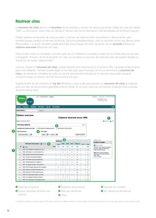 12
Rastrear citas
El resumen de citas genera un resumen de los artículos y número de veces que se han citado año tras año desde
1996. La información sobre citas se calcula en tiempo real con la información más actualizada de SciVerse Scopus.3
Puede clasificar el resumen de citas por años o número de citas en orden ascendente o descendente, pero
también puede cambiar el intervalo de fechas. De forma predeterminada, verá un resumen de los dos últimos años.
Para evaluar a un autor, también puede excluir las citas propias del autor haciendo clic en exclude (Excluir) en
citation overview (Resumen de citas).
Pase el ratón sobre un resultado concreto para ver una referencia completa o haga clic en el título del artículo para
ir al registro. Al hacer clic en el recuento de citas, se visualiza un resumen de todas las citas del registro elegido en
el período de tiempo seleccionado.
Una vez creado un resumen de citas, puede exportar esta información a un archivo CSV y guardar el documento
para más adelante. También puede elegir un formato apto para impresión en el que se incluya el resumen de
citas y la referencia completa de cada uno de los documentos incluidos en el resumen (se puede visualizar
e imprimir hasta un máximo de 200 documentos a la vez).
Guarde la lista de documentos en my list (Mi lista) y vuelva a ella para generar un resumen de citas actualizado
para una lista de documentos guardada anteriormente. En el nuevo resumen se incluirán todas las citas recibidas
desde la última visita.
1 Exportar e imprimir
2 Excluir autocitas de todos los
autores
3 Clasificar documentos
4 Intervalo de fechas
5 Citas
6 Guardar en una lista
7 Ver referencia del artículo
3 También puede procesar hasta 2.000 documentos simultáneamente y enviar hasta 20.000 documentos por correo electrónico como archivo CSV.
1
2
5
6
3 4
7
 