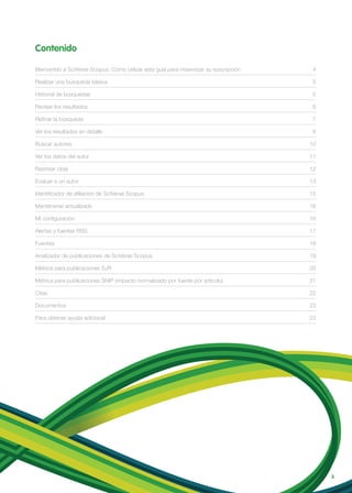 Contenido
3
Bienvenido a SciVerse Scopus: Cómo utilizar esta guía para maximizar su suscripción 4
Realizar una búsqueda básica 5
Historial de búsquedas 5
Revisar los resultados 6
Refinar la búsqueda 7
Ver los resultados en detalle 8
Buscar autores 10
Ver los datos del autor 11
Rastrear citas 12
Evaluar a un autor 13
Identificador de afiliación de SciVerse Scopus 15
Mantenerse actualizado 16
Mi configuración 16
Alertas y fuentes RSS 17
Fuentes 18
Analizador de publicaciones de SciVerse Scopus 19
Métrica para publicaciones SJR 20
Métrica para publicaciones SNIP (impacto normalizado por fuente por artículo) 21
Citas 22
Documentos 23
Para obtener ayuda adicional 23
 