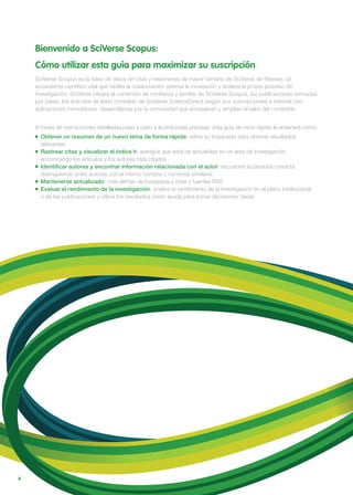 4
Bienvenido a SciVerse Scopus:
Cómo utilizar esta guía para maximizar su suscripción
SciVerse Scopus es la base de datos de citas y resúmenes de mayor tamaño de SciVerse de Elsevier, un
ecosistema científico vital que facilita la colaboración, premia la innovación y acelera el propio proceso de
investigación. SciVerse integra el contenido de confianza y familiar de SciVerse Scopus, las publicaciones revisadas
por pares, los artículos de texto completo de SciVerse ScienceDirect (según sus suscripciones) e Internet con
aplicaciones innovadoras: desarrolladas por la comunidad que enriquecen y amplían el valor del contenido.
A través de instrucciones detalladas paso a paso e ilustraciones precisas, esta guía de inicio rápido le enseñará cómo:
Obtener un resumen de un nuevo tema de forma rápida: refine su búsqueda para obtener resultados
relevantes
Rastrear citas y visualizar el índice h: averigüe qué está de actualidad en un área de investigación
encontrando los artículos y los autores más citados
Identiﬁcar autores y encontrar información relacionada con el autor: encuentre la persona correcta
distinguiendo entre autores con el mismo nombre o nombres similares
Mantenerse actualizado: cree alertas de búsqueda y citas y fuentes RSS
Evaluar el rendimiento de la investigación: analice el rendimiento de la investigación en el plano institucional
o de las publicaciones y utilice los resultados como ayuda para tomar decisiones claras
 