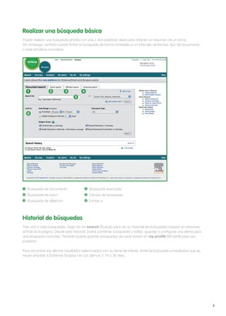 5
Realizar una búsqueda básica
Puede realizar una búsqueda amplia con una o dos palabras clave para obtener un resumen de un tema.
Sin embargo, también puede limitar la búsqueda de forma inmediata a un intervalo de fechas, tipo de documento
o área temática concretos.
1 Búsqueda de documento
2 Búsqueda de autor
3 Búsqueda de afiliación
4 Búsqueda avanzada
5 Campo de búsqueda
6 Limitar a
1
5
6
2 3 4
Historial de búsquedas
Tras una o más búsquedas, haga clic en search (Buscar) para ver su historial de búsquedas basado en sesiones
al final de la página. Desde este historial, podrá combinar búsquedas y editar, guardar o configurar una alerta para
una búsqueda concreta. También puede guardar búsquedas de cada sesión en my profile (Mi perfil) para uso
posterior.
Para encontrar los últimos resultados relacionados con su tema de interés, limite la búsqueda a resultados que se
hayan añadido a SciVerse Scopus | en los últimos 7, 14 o 30 días.
 