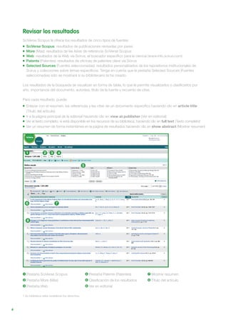 6
Revisar los resultados
SciVerse Scopus le ofrece los resultados de cinco tipos de fuentes:
SciVerse Scopus: resultados de publicaciones revisadas por pares
More (Más): resultados de las listas de referencia SciVerse Scopus
Web: resultados de la Web vía Scirus, el buscador específico para la ciencia (www.info.scirus.com)
Patents (Patentes): resultados de oficinas de patentes clave vía Scirus
Selected Sources (Fuentes seleccionadas): resultados personalizados de los repositorios institucionales de
Scirus y colecciones sobre temas específicos. Tenga en cuenta que la pestaña Selected Sources (Fuentes
seleccionadas) sólo se mostrará si su bibliotecario la ha creado.
Los resultados de la búsqueda se visualizan en forma de tabla, lo que le permite visualizarlos o clasificarlos por
año, importancia del documento, autor(es), título de la fuente y recuento de citas.
Para cada resultado, puede:
Enlazar con el resumen, las referencias y las citas de un documento específico haciendo clic en article title
(Título del artículo)
Ir a la página principal de la editorial haciendo clic en view at publisher (Ver en editorial)
Ver el texto completo, si está disponible en los recursos de su biblioteca, haciendo clic en full text (Texto completo)1
Ver un resumen de forma instantánea en la página de resultados haciendo clic en show abstract (Mostrar resumen)
1 Pestaña SciVerse Scopus
2 Pestaña More (Más)
3 Pestaña Web
4 Pestaña Patents (Patentes)
5 Clasificación de los resultados
6 Ver en editorial
7 Mostrar resumen
8 Título del artículo
1 Su biblioteca debe establecer los derechos.
1 2 3 4
5
6
8
7
 