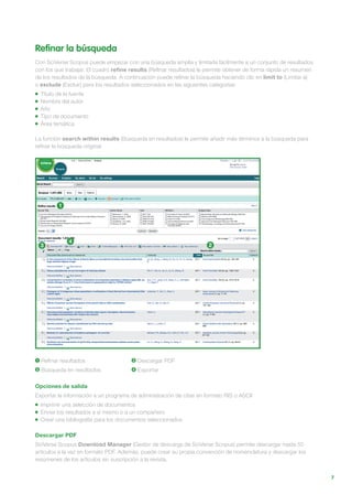7
Refinar la búsqueda
Con SciVerse Scopus puede empezar con una búsqueda amplia y limitarla fácilmente a un conjunto de resultados
con los que trabajar. El cuadro refine results (Refinar resultados) le permite obtener de forma rápida un resumen
de los resultados de la búsqueda. A continuación puede refinar la búsqueda haciendo clic en limit to (Limitar a)
o exclude (Excluir) para los resultados seleccionados en las siguientes categorías:
Título de la fuente
Nombre del autor
Año
Tipo de documento
Área temática
La función search within results (Búsqueda en resultados) le permite añadir más términos a la búsqueda para
refinar la búsqueda original.
Opciones de salida
Exportar la información a un programa de administración de citas en formato RIS o ASCII
Imprimir una selección de documentos
Enviar los resultados a sí mismo o a un compañero
Crear una bibliografía para los documentos seleccionados
Descargar PDF
SciVerse Scopus Download Manager (Gestor de descarga de SciVerse Scopus) permite descargar hasta 50
artículos a la vez en formato PDF. Además, puede crear su propia convención de nomenclatura y descargar los
resúmenes de los artículos sin suscripción a la revista.
1 Refinar resultados
2 Búsqueda en resultados
3 Descargar PDF
4 Exportar
1
23
4
 