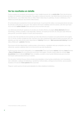 8
Ver los resultados en detalle
Puede visualizar los resultados de búsqueda en mayor detalle haciendo clic en article title (Título del artículo) en
la página de resultados de las búsquedas. Esta página contiene el resumen y las referencias del artículo junto con
otra información, como Web Cites (Citas en Web), Patent Cites (Citas en patentes), vínculos a bibliotecas y Find
related documents (Buscar documentos relacionados).
El nombre del autor se presenta en forma de hipervínculo, lo que le permite realizar una búsqueda directa de todos
los artículos publicados por ese autor. Para obtener información detallada sobre los autores, sólo tiene que hacer
clic en el icono author details (Datos del autor) junto al nombre del autor.
Las referencias del artículo2
aparecen en una lista con vínculos directos a la página show abstracts (Mostrar
resúmenes) y al texto completo si está disponible. Además, se muestra el recuento de citas para cada referencia
para permitir una revisión rápida en función de la importancia.
Las dos citas más recientes de otros autores que citan este artículo se visualizan en la parte derecha de la página
con un vínculo a la lista completa de citas. Asimismo, las citas cuidadosamente seleccionadas de fuentes web y de
patentes que citan este artículo están disponibles en cited by (Citado por) – Web sources and cited by (Fuentes
web) y (Citado por) – patents (Patentes).
Para buscar artículos relacionados, puede acceder a documentos y resultados web que compartan una o más
referencias, autores y palabras clave con el documento que está visualizando.
Puede encontrar información bibliográfica como source title (Título de la fuente), volume (Volumen), issue (Número)
y Year of Publication (Año de publicación) al principio de la página. También puede utilizar los vínculos view
at publisher (Ver en editorial), full text (Texto completo) y acceder a otras fuentes bibliotecarias para encontrar
información adicional sobre el tema en cuestión.
Por otra parte, SciVerse Scopus ofrece vínculos personalizables a otras fuentes predefinidas como buscadores
web y federados, catálogos de bibliotecas, repositorios institucionales y entrega de documentos, que se pueden
visualizar en la sección more options (Más opciones).
Tenga en cuenta que los vínculos personalizables los debe establecer la biblioteca.
2 Para resúmenes de 1996 y posteriores.
 