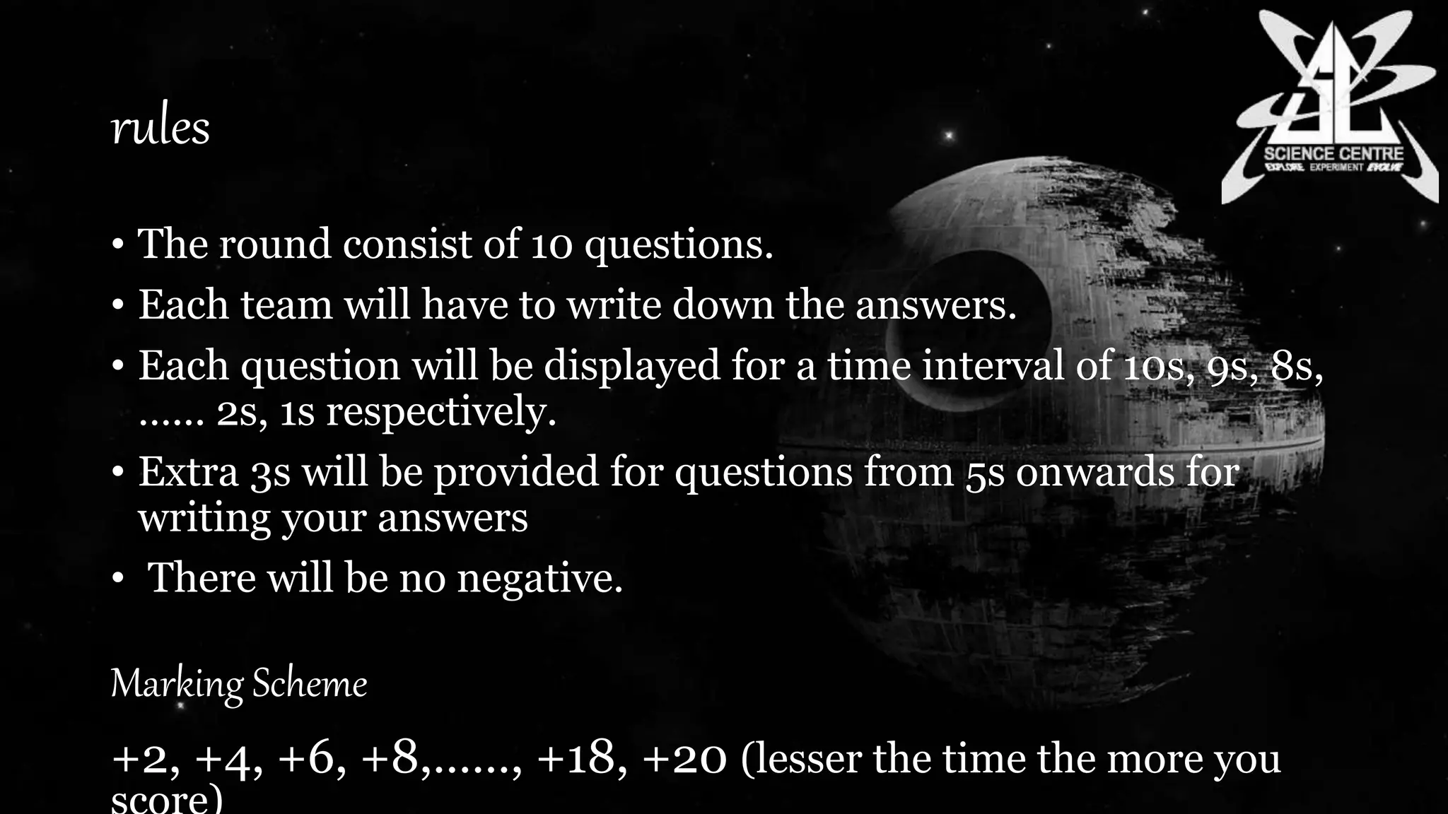 rules
• The round consist of 10 questions.
• Each team will have to write down the answers.
• Each question will be displayed for a time interval of 10s, 9s, 8s,
…... 2s, 1s respectively.
• Extra 3s will be provided for questions from 5s onwards for
writing your answers
• There will be no negative.
Marking Scheme
+2, +4, +6, +8,……, +18, +20 (lesser the time the more you
 