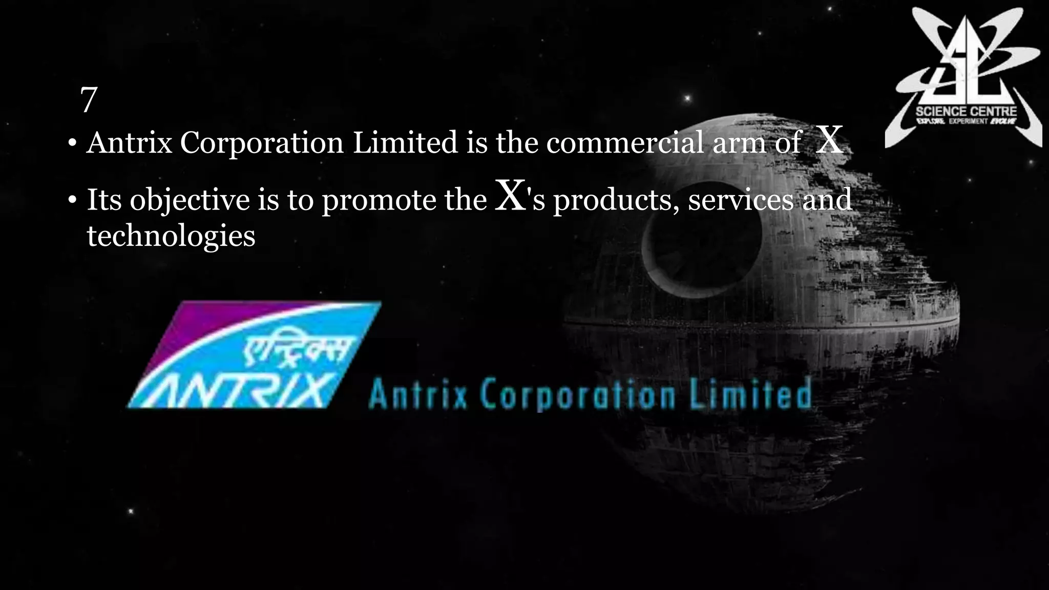 7
• Antrix Corporation Limited is the commercial arm of X
• Its objective is to promote the X's products, services and
technologies
 