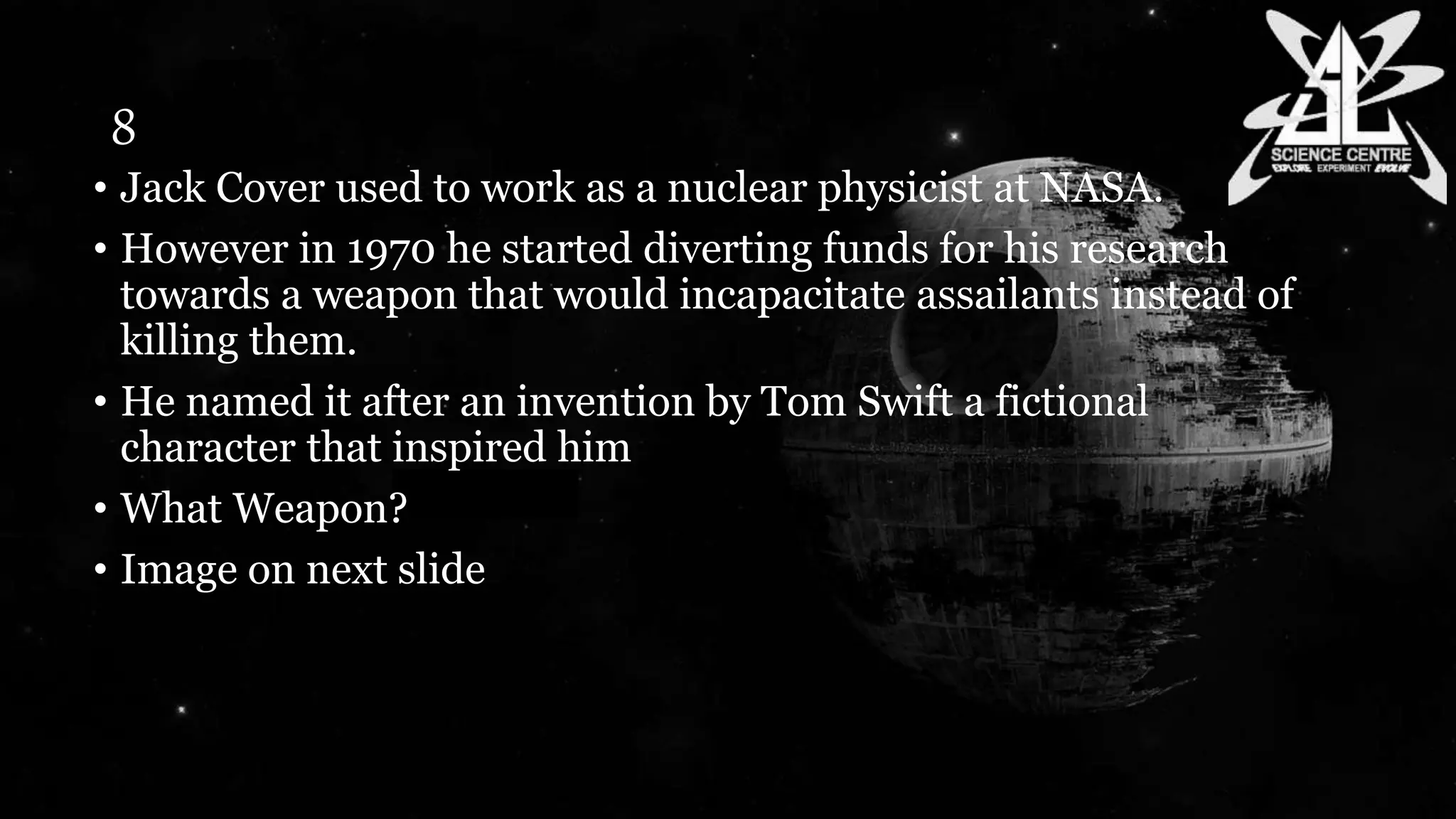 8
• Jack Cover used to work as a nuclear physicist at NASA.
• However in 1970 he started diverting funds for his research
towards a weapon that would incapacitate assailants instead of
killing them.
• He named it after an invention by Tom Swift a fictional
character that inspired him
• What Weapon?
• Image on next slide
 
