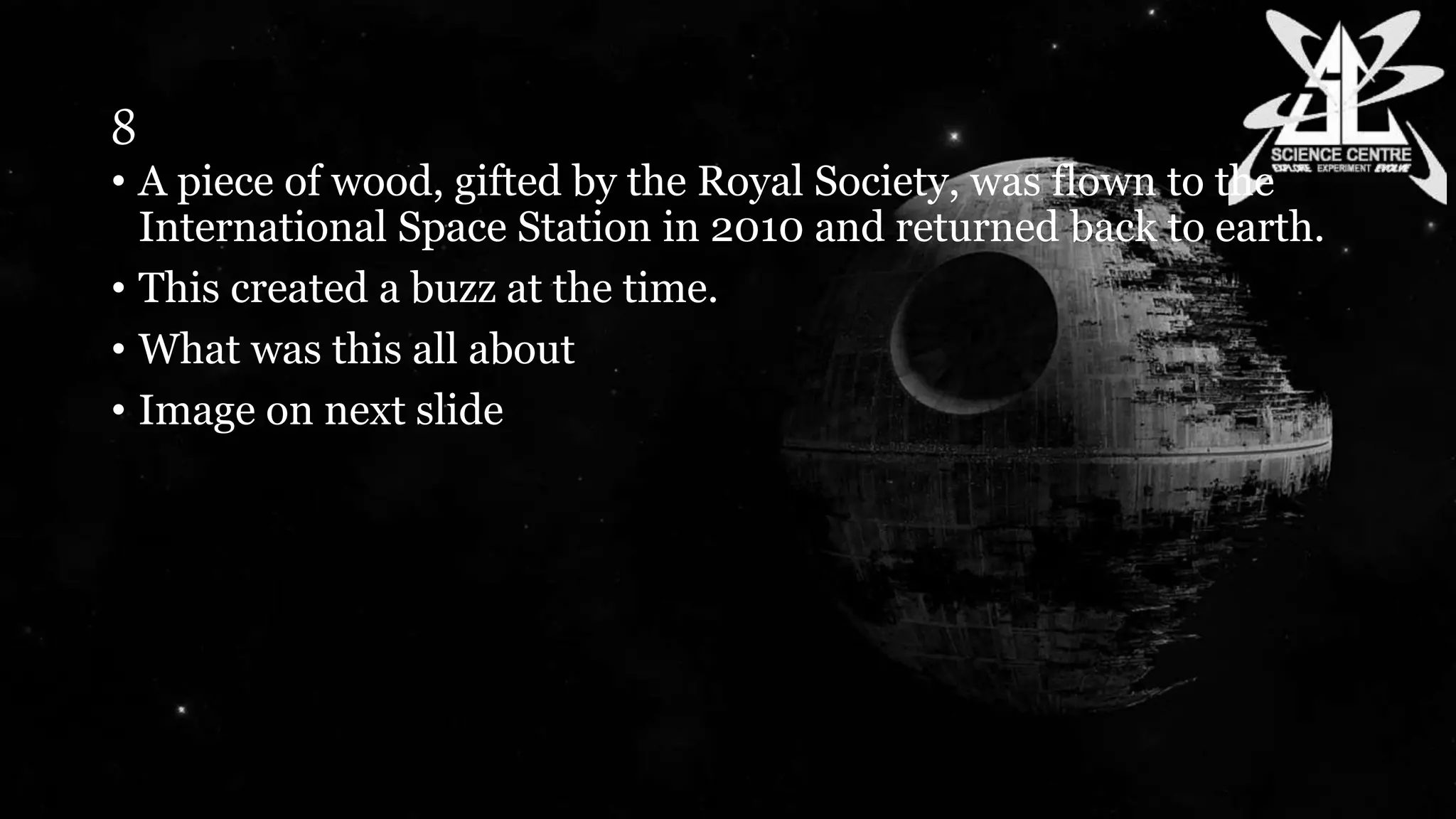 8
• A piece of wood, gifted by the Royal Society, was flown to the
International Space Station in 2010 and returned back to earth.
• This created a buzz at the time.
• What was this all about
• Image on next slide
 