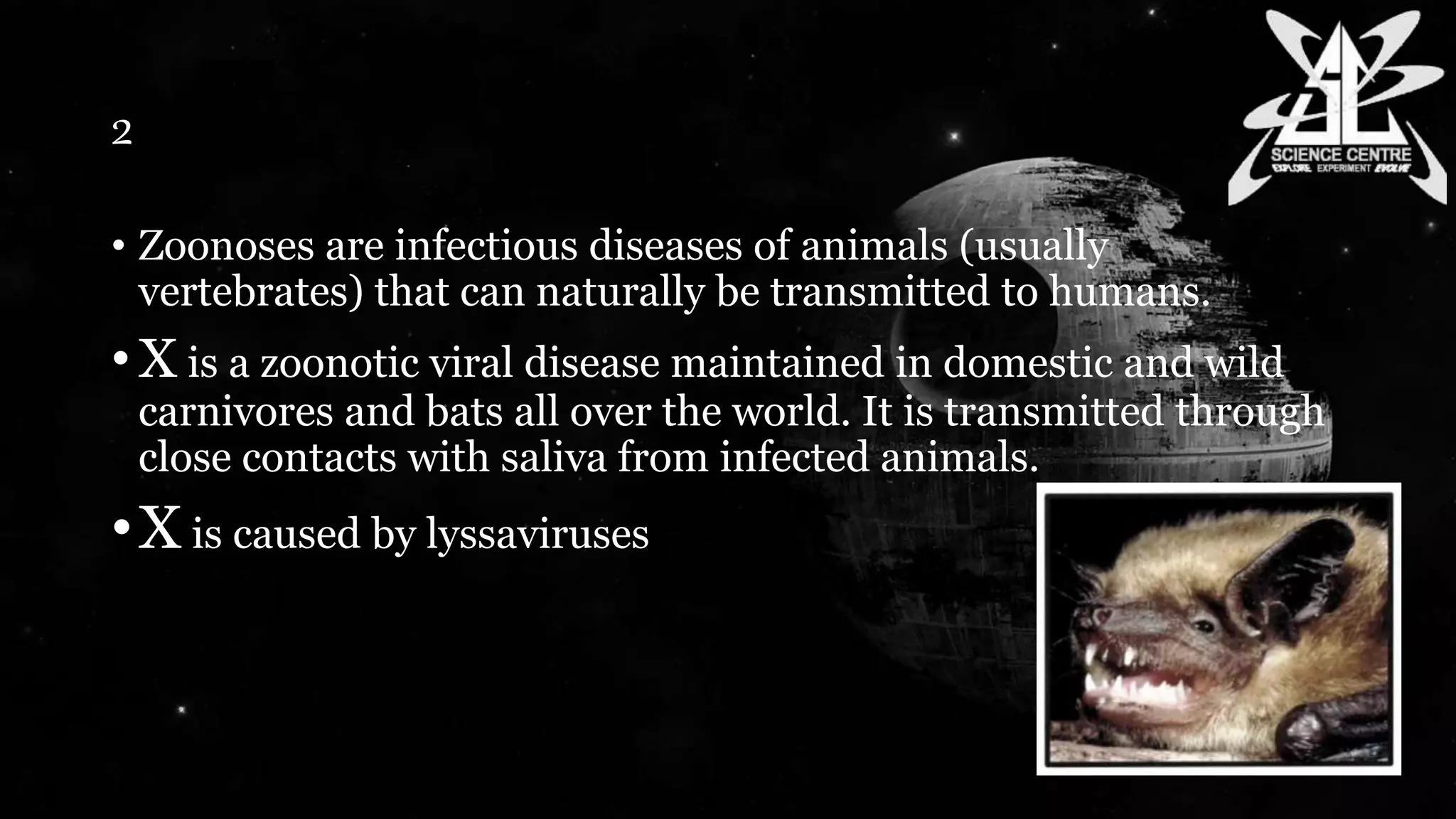 2
• Zoonoses are infectious diseases of animals (usually
vertebrates) that can naturally be transmitted to humans.
• X is a zoonotic viral disease maintained in domestic and wild
carnivores and bats all over the world. It is transmitted through
close contacts with saliva from infected animals.
•X is caused by lyssaviruses
 