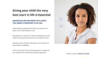 Giving your child the very
best start in life is Essential
AND BECAUSE WE CARE ABOUT OUR CLIENTS,
THAT MAKES IT IMPORTANT TO US TOO.
It goes without saying that the earlier you prepare, the
easier it is to meet education costs.
By taking action now you can relax knowing that you have
made the necessary provisions for your children’s future.
Investing in your children’s education is an investment in
their long-term wellbeing.
At SCI we have the tools and the experience to make sure
you can give them an education you feel happy with.
chat to us now at: www.sci.co.bw
 