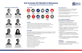 Get to know SCI Wealth in Botswana
“we help people become financially more successful”
Retail &
Consumer
Products
Financial
Services
Gaming,
Hospitality &
Leisure
Government
Contracting
Healthcare Manufacturing
& Distribution
Natural
Resources
Nonprofit &
Education
Private
Equity
Restaurants TechnologyReal Estate &
Construction
OUR CLIENTS
Brian Marisa
Financial Planner &
Investment Adviser
b.marisa@scifinancial.com
Tiro Howard
Financial Planner &
Investment Adviser
t.howard@scifinancial.com
Vanessa Mphathi
Financial Planner &
Investment Adviser
v.mphathi@scifinancial.com
James Fern CFP®
Financial Planner &
Investment Adviser
j.fern@scifinancial.com
Keolebogile Nkwe
Financial Planner &
Investment Adviser
k.nkwe@scifinancial.com
YOU ASK:
 How do I get the balance right between spending and saving?
 Where should I invest for growth, and how do I diversify my assets?
 How should I protect my spouse and my children if I die?
 What do I need to save and invest now to provide for my old age?
 Who can I trust to turn to for advice?
WE ANSWER:
SCI Wealth specialise in helping people in Africa invest money, gain control of
their finances and grow their personal wealth. We're independent, so we sit
by your side - as advisers to guide you.
We can help you:
 Draft your Last Will & Testament
 Protect your Family & Business with life insurance
 Get a better interest return on your Savings
 Set up an Emergency Fund
 Diversify your Investment Assets
 Plan for your Children's University Education
 Protect your Assets with a Trust
 Set up an Investment Portfolio
 Reduce your Financial Risks
 Retire Successfully
Kharmen Wicks CFP®
Financial Planner &
Investment Adviser
k.wicks@scifinancial.com
Ross Rakanyane
Financial Planner &
Investment Adviser
r.rakanyane@scifinancial.com
THE HISTORY OF SCI
Founded in 2002 as Southern Cross International,
SCI is headed by James Fern CFP®, a Certified
Financial Planning Professional.
Our 20 strong Botswana team hold a wide range of
experience and qualifications.
We provide high quality financial planning advice, and
give exceptional personal service.
THE SCI WEALTH DIFFERENCE
Our Six Step Financial Planning Process:
 We’ll introduce our ideas to you at a
complimentary, face-to-face discovery meeting.
 We’ll seek to understand where you are now
financially, and what you need to achieve in the
future.
 If you’re in a position to invest for your future, we’ll
gauge your appetite for risk, and counsel you on
the level of growth you should target.
 We’ll develop a financial plan for you - tailor made
for your goals.
 We’ll help you to build diversified investment
portfolios. That may include cash, stocks, bonds,
property and commodities - to securely grow your
wealth.
 We’ll be at hand to monitor your investment plans
on an ongoing basis, building a trusted relationship
that can last many years.
SCI WEALTH
(+267) 3180111 advice@scifinancial.com
129 Kgale Court, Gaborone International Finance Park
PO Box 89AAH, Gaborone, Botswana
Toyin Omotoye
AML, CFT Manager &
Compliance Officer
t.omotoye@scifinancial.com
OUR FINANCIAL PLANNING TEAM
 