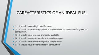 CAREACTERISTICS OF AN IDEAL FUEL
• (1) It should have a high calorific value.
• (2) It should not cause any pollution or should not produce harmful gases on
combustion.
• (3) It should be of low cost and easily available.
• (4) It should be easy to handle, store and transport.
• (5) It should have moderate ignition temperature.
• (6) It should have moderate rate of combustion.
 