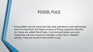 FOSSIL FULE
• Exhaustible natural resources like coal, petroleum and natural gas
were formed from the dead remains of living organism (fossils).
So, these are called fossil fuels. Coal and petroleum are very
important natural resources and play a vital role in modem
society. They are found in the earth's crust.
 