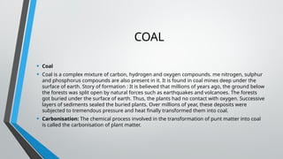 COAL
• Coal
• Coal is a complex mixture of carbon, hydrogen and oxygen compounds. me nitrogen, sulphur
and phosphorus compounds are also present in it. It is found in coal mines deep under the
surface of earth. Story of formation : It is believed that millions of years ago, the ground below
the forests was split open by natural forces such as earthquakes and volcanoes. The forests
got buried under the surface of earth. Thus, the plants had no contact with oxygen. Successive
layers of sediments sealed the buried plants. Over millions of year, these deposits were
subjected to tremendous pressure and heat finally transformed them into coal.
• Carbonisation: The chemical process involved in the transformation of punt matter into coal
is called the carbonisation of plant matter.
 
