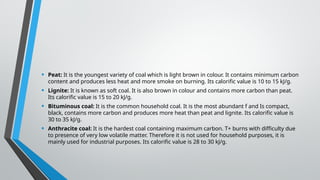 • Peat: It is the youngest variety of coal which is light brown in colour. It contains minimum carbon
content and produces less heat and more smoke on burning. Its calorific value is 10 to 15 kJ/g.
• Lignite: It is known as soft coal. It is also brown in colour and contains more carbon than peat.
Its calorific value is 15 to 20 kJ/g.
• Bituminous coal: It is the common household coal. It is the most abundant f and Is compact,
black, contains more carbon and produces more heat than peat and lignite. Its calorific value is
30 to 35 kJ/g.
• Anthracite coal: It is the hardest coal containing maximum carbon. T+ burns with difficulty due
to presence of very low volatile matter. Therefore it is not used for household purposes, it is
mainly used for industrial purposes. Its calorific value is 28 to 30 kJ/g.
 