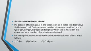 • Destructive distillation of coal
• The process of heating coal in the absence of air is called the destructive
distillation of coal. Coal contains a number of elements such as carbon,
hydrogen, oxygen, nitrogen and sulphur. When coal is heated in the
absence of air, a number of products are obtained.
• The main products obtained by the destructive distillation of coal are as
follows:
• (1) Coke (2) Coal tar (3) Coal gas
 