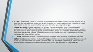 • 1) Coke: contains 98 % carbon. It is porous, tough, black and the purest form of coal. Like charcoal, it Is a
good fuel and burns without smoke. It is largely employed as a reducing agent in the extraction of metals
from their ores. It is also used in making fuel gases like water gas and producer gas.
• (2) Coal tar (liquid): Coal tar is a mixture of different carbon compounds. It thick, black liquid with
unpleasant smell. The fractional distillation of coal tar gives many chemical substances which are used in
the preparation of dyes, explosives, paints, synthetics fibers, drugs, and pesticides. Some of these chemical
substances are benzene, toluene, phenol and aniline. Naphthalene balls used to repel moth and other
insects are also obtained from coal tar.
• Note: These days bitumen a petroleum product is used in place of coal tar for metalling the roads.
• (3) Coal Gas: Coal gas is mainly a mixture of hydrogen, methane and carbon monoxide. The gases present
in coal gas are combustible and hence, it is an excellent fuel. It has high calorific value. It was used for
lighting houses, factories and streets in Mumbai until 1950. It was also used for cooling earlier.
 