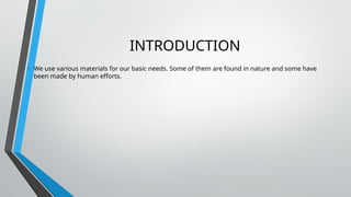 INTRODUCTION
• We use various materials for our basic needs. Some of them are found in nature and some have
been made by human efforts.
 