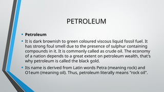 PETROLEUM
• Petroleum
• It is dark brownish to green coloured viscous liquid fossil fuel. It
has strong foul smell due to the presence of sulphur containing
compounds in it. It is commonly called as crude oil. The economy
of a nation depends to a great extent on petroleum wealth, that's
why petroleum is called the black gold.
• Its name is derived from Latin words Petra (meaning rock) and
O1eum (meaning oil). Thus, petroleum literally means "rock oil".
 