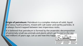 • Origin of petroleum: Petroleum is a complex mixture of solid, liquid
and seous hydrocarbons, mixed with salt water and earthy particles. It
is always found trapped between two impervious rocks.
• It is believed that petroleum is formed by the anaerobic decomposition
of extremely small sea animals and plants which got buried in the sea
bed millions of years ago. Let us see how this happened.
 