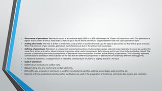 • Occurrence of petroleum: Petroleum occurs at a moderate depth (500 m to 200 m) between the 2 layers of impervious rocks. The petroleum is
lighter than It water & hence, floats over it. Natural gas is found above petroleum, trapped between the rock cap & petroleum layer.
• Drilling of oil wells: The hole is drilled in the Earth's crust & when it reached the rock cap, the natural gas comes out first with a great pressure.
When the pressure of gas subsides, petroleum starts flowing out due to the pressure of natural gas.
• Refining of petroleum: Petroleum is a mixture of several hydrocarbons. It also contains water, salt and rocky materials. It cannot be used in this
made form either as a fuel or a basic material to produce other useful components. Before being put to use, it has to be purified or refined. The
process of separating the various components of petroleum from one another is known as the refining of petroleum. This is done by a process
called fractional distillation which is based on the fact that the different components of petroleum have distinctly different boiling points.
• In fractional distillation, crude petroleum is heated to a temperature of ,4U0°C or slightly above in a furnace.
• Uses of petroleum
• (1) Petroleum products are used as fuels.
• (2) Lubricating oils, and vaseline are used as lubricants.
• (3) Paraffin wax, products of petroleum, is used for manufacturing candles, polishes, waxed paper, water proofing, etc.
• (4) Some of the by-products of petroleum after purification are used in the preparation of medicines, ointments, face creams and cosmetics.
 