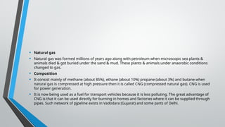 • Natural gas
• Natural gas was formed millions of years ago along with petroleum when microscopic sea plants &
animals died & got buried under the sand & mud. These plants & animals under anaerobic conditions
changed to gas.
• Composition
• It consist mainly of methane (about 85%), ethane (about 10%) propane (about 3%) and butane when
natural gas is compressed at high pressure then it is called CNG (compressed natural gas). CNG is used
for power generation.
• It is now being used as a fuel for transport vehicles because it is less polluting. The great advantage of
CNG is that it can be used directly for burning in homes and factories where it can be supplied through
pipes. Such network of pjpeline exists in Vadodara (Gujarat) and some parts of Delhi.
 