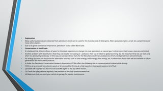 • Explanation
• Many useful substances are obtained from petroleum which can be used for the manufacture of detergents, fibers (polyester, nylon, acrylic etc.) polye thene and
many other plastics.
• Due to its great commercial importance, petroleum is also called Black Gold.
• Conservation of fossil fuels
• It is believed that it took millions of years for the dead organisms to change into coal, petroleum or natural gas. Furthermore, their known reserves are limited.
• Another problem with fossil fuels is that they are steadily increasing air . pollution, their use is linked to global warming. So, it is important that we use fuels only
when it is absolutely necessary. tri this way, we can save these fuels for the Manufacture of many substances which are dependent on petrochemicals.
• For energy purpose, we must look for alternative sources, such as solar energy, tidal energy, wind energy, etc. Furthermore, fossil fuels will be available to future
generations for more useful products.
• In India, the Petroleum Conservation Research Association (PCRA) offers the following tips to conserve petrol & diesel while driving.
• (1) Drive at a constant & moderate speed as far as possible. Driving at a high speed or slow speed wastes a lot of fuel.
• (2) Switch off engine if you have to wait at traffic lights or for any other reason.
• (3) Check the tyPe pressure regularly, low pressure or too high pressure waste fuel.
• (4) Make sure that you send your vehicle to garage for regular maintenance.
 