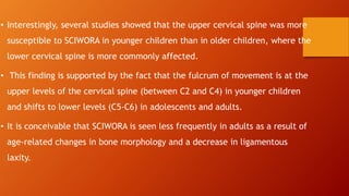 • Interestingly, several studies showed that the upper cervical spine was more
susceptible to SCIWORA in younger children than in older children, where the
lower cervical spine is more commonly affected.
• This finding is supported by the fact that the fulcrum of movement is at the
upper levels of the cervical spine (between C2 and C4) in younger children
and shifts to lower levels (C5-C6) in adolescents and adults.
• It is conceivable that SCIWORA is seen less frequently in adults as a result of
age-related changes in bone morphology and a decrease in ligamentous
laxity.
 