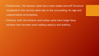 • Furthermore, the thoracic spine has a more stable and stiff structure
compared to the cervical spine due to the surrounding rib cage and
costovertebral articulations.
• Similarly, both the thoracic and lumbar spine have larger bony
surfaces that increase axial loading capacity and stability.
 