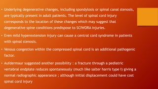 • Underlying degenerative changes, including spondylosis or spinal canal stenosis,
are typically present in adult patients. The level of spinal cord injury
corresponds to the location of these changes which may suggest that
degenerative spine conditions predispose to SCIWORA injuries.
• Even mild hyperextension injury can cause a central cord syndrome in patients
with spinal stenosis.
• Venous congestion within the compressed spinal cord is an additional pathogenic
factor.
• Aufdermaur suggested another possibility : a fracture through a pediatric
vertebral endplate reduces spontaneously (much like salter harris type I) giving a
normal radiographic appearance ; although initial displacement could have cost
spinal cord injury
 