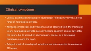 Clinical symptoms:
• Clinical examination focusing on neurological findings may reveal a broad
range of neurological deficits.
• Although clinical signs and symptoms can be observed from the moment of
injury, neurological deficits may only become apparent several days after
the injury due to second-hit phenomenon, edema, or a developing
hematoma around the cord .
• Delayed onset of neurological symptoms has been reported in as many as
52% cases.
 