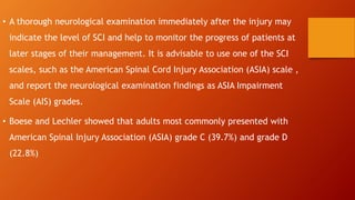• A thorough neurological examination immediately after the injury may
indicate the level of SCI and help to monitor the progress of patients at
later stages of their management. It is advisable to use one of the SCI
scales, such as the American Spinal Cord Injury Association (ASIA) scale ,
and report the neurological examination findings as ASIA Impairment
Scale (AIS) grades.
• Boese and Lechler showed that adults most commonly presented with
American Spinal Injury Association (ASIA) grade C (39.7%) and grade D
(22.8%)
 