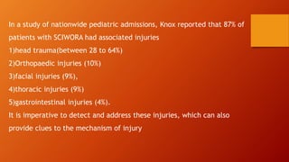 In a study of nationwide pediatric admissions, Knox reported that 87% of
patients with SCIWORA had associated injuries
1)head trauma(between 28 to 64%)
2)Orthopaedic injuries (10%)
3)facial injuries (9%),
4)thoracic injuries (9%)
5)gastrointestinal injuries (4%).
It is imperative to detect and address these injuries, which can also
provide clues to the mechanism of injury
 