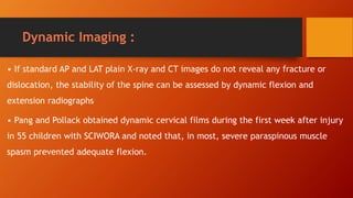 Dynamic Imaging :
• If standard AP and LAT plain X-ray and CT images do not reveal any fracture or
dislocation, the stability of the spine can be assessed by dynamic flexion and
extension radiographs
• Pang and Pollack obtained dynamic cervical films during the first week after injury
in 55 children with SCIWORA and noted that, in most, severe paraspinous muscle
spasm prevented adequate flexion.
 