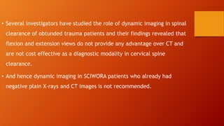 • Several investigators have studied the role of dynamic imaging in spinal
clearance of obtunded trauma patients and their findings revealed that
flexion and extension views do not provide any advantage over CT and
are not cost effective as a diagnostic modality in cervical spine
clearance.
• And hence dynamic imaging in SCIWORA patients who already had
negative plain X-rays and CT images is not recommended.
 