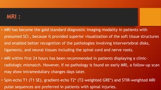 MRI :
• MRI has become the gold standard diagnostic imaging modality in patients with
presumed SCI , because it provided superior visualization of the soft tissue structures
and enabled better recognition of the pathologies involving intervertebral disks,
ligaments, and neural tissues including the spinal cord and nerve roots.
• MRI within first 24 hours has been recommended in patients displaying a clinic-
radiologic mismatch. However, if no pathology is found on early MRI, a follow-up scan
may show intramedullary changes days later.
• Spin-echo T1 (T1 SE), gradient-echo T2* (T2-weighted GRE*) and STIR-weighted MRI
pulse sequences are preferred in patients with spinal injuries.
 