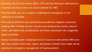 • Damadian did the first Human MRI in 1977 and the distinctive MRI patterns
of spinal cord injury were not clearly defined till 1987.
• Therefore MRI was not included in radiological investigation in the
definition of SCIWORA.
• The original definition also specifically excluded all magnetic resonance
imaging (MRI) findings and any injuries from penetrating trauma, electric
shock, and obstetrical complications and those associated with congenital
spinal anomalies.
• Almost invariably plain radiographs and CT scans are done before MRI since
MRI scans require more time, space, and patient transfer that might not be
practical in emergency management of trauma patients
 