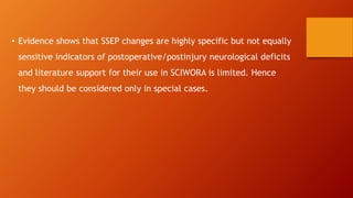 • Evidence shows that SSEP changes are highly specific but not equally
sensitive indicators of postoperative/postinjury neurological deficits
and literature support for their use in SCIWORA is limited. Hence
they should be considered only in special cases.
 